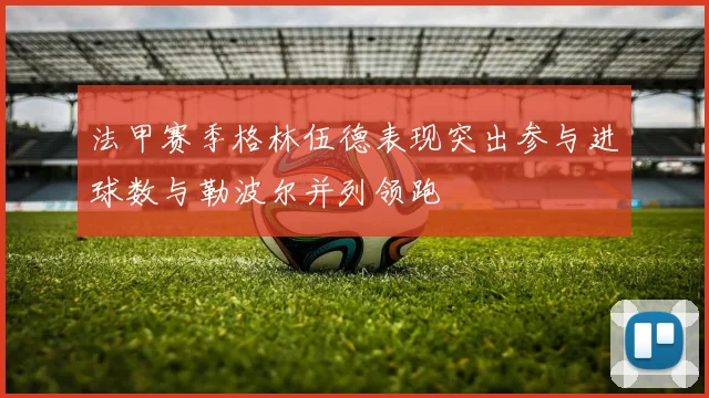 法甲赛季格林伍德表现突出参与进球数与勒波尔并列领跑