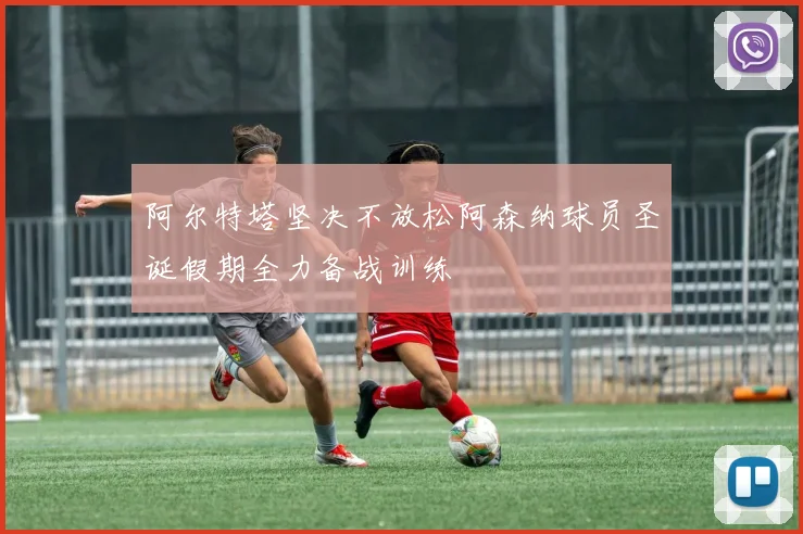 阿尔特塔坚决不放松阿森纳球员圣诞假期全力备战训练
