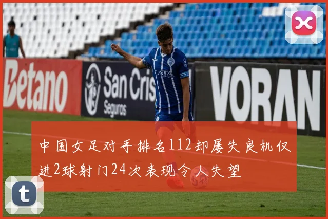 中国女足对手排名112却屡失良机仅进2球射门24次表现令人失望