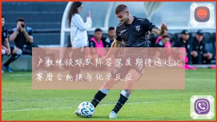 卢教练谈球队阵容深度期待通过比赛磨合轮换与化学反应