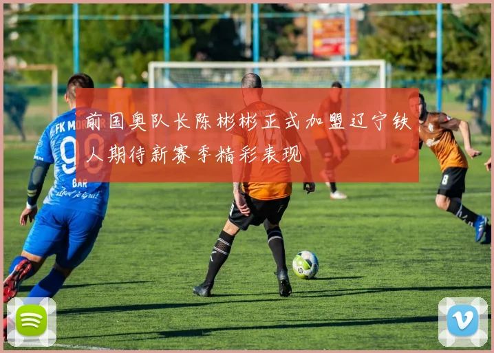 前国奥队长陈彬彬正式加盟辽宁铁人期待新赛季精彩表现