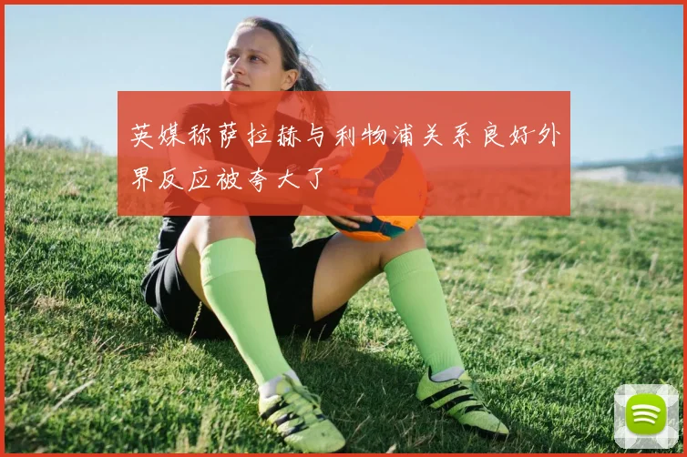 英媒称萨拉赫与利物浦关系良好外界反应被夸大了
