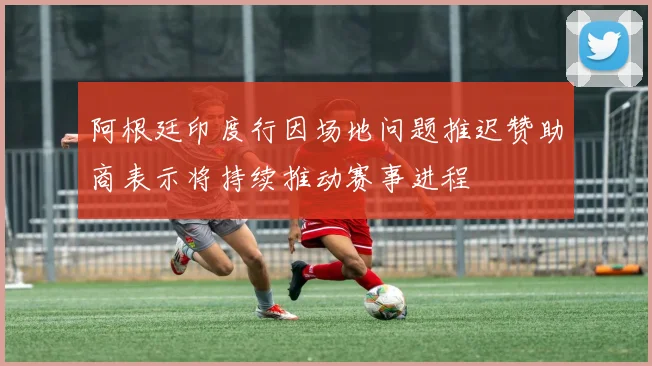 阿根廷印度行因场地问题推迟赞助商表示将持续推动赛事进程