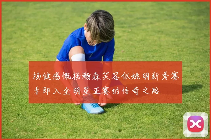 杨健感慨杨瀚森笑容似姚明新秀赛季即入全明星正赛的传奇之路