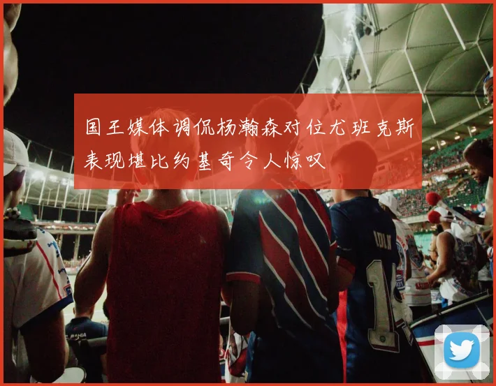 国王媒体调侃杨瀚森对位尤班克斯表现堪比约基奇令人惊叹