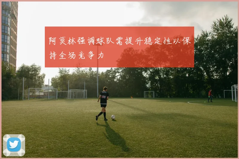阿莫林强调球队需提升稳定性以保持全场竞争力