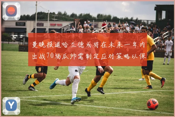 曼晚报道哈兰德或将在未来一年内出战70场瓜帅需制定应对策略以保护球员健康