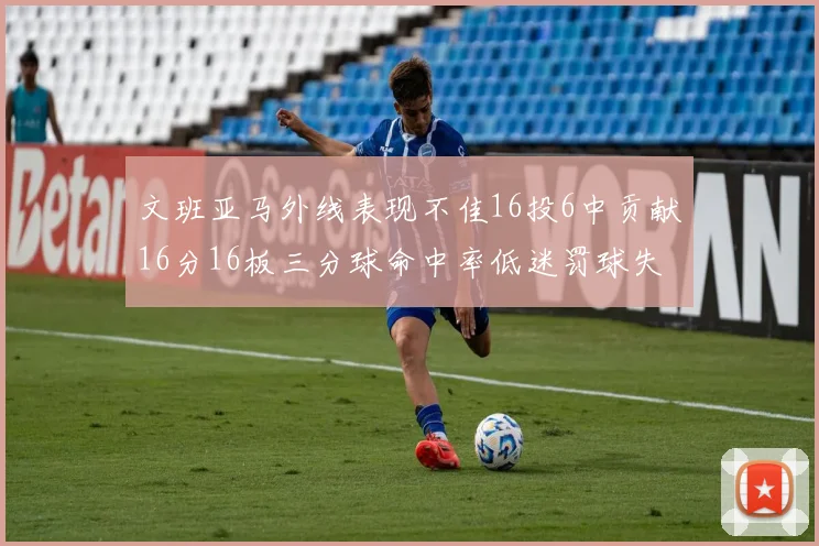 文班亚马外线表现不佳16投6中贡献16分16板三分球命中率低迷罚球失准影响球队表现