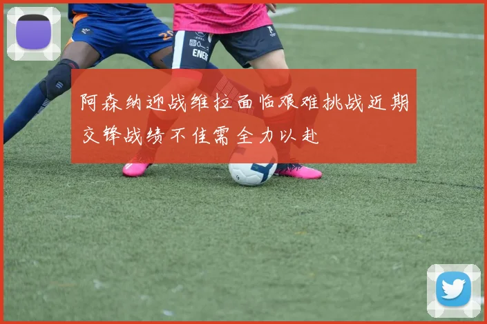 阿森纳迎战维拉面临艰难挑战近期交锋战绩不佳需全力以赴
