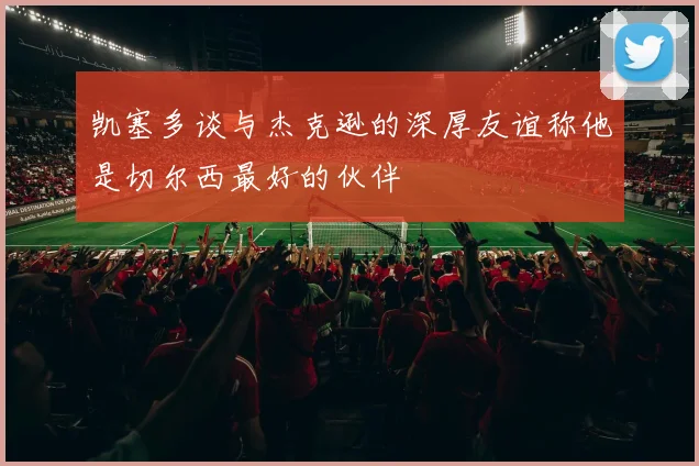 凯塞多谈与杰克逊的深厚友谊称他是切尔西最好的伙伴