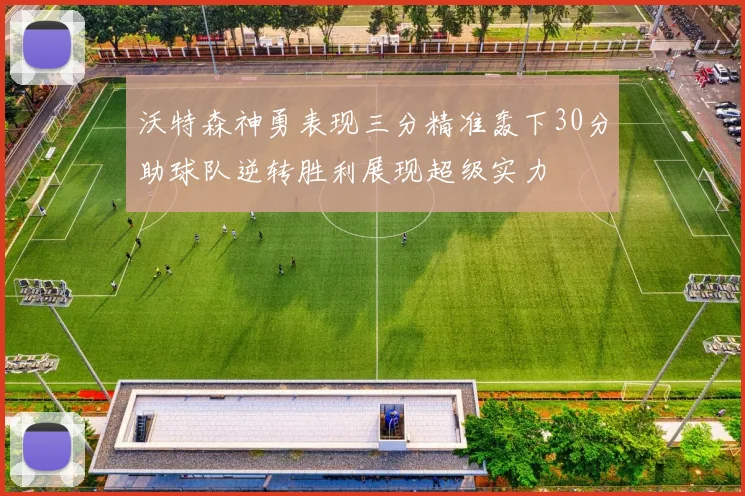 沃特森神勇表现三分精准轰下30分助球队逆转胜利展现超级实力