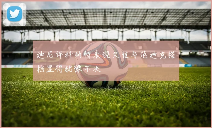 迪尼评科纳特表现欠佳与范迪克搭档显得犹豫不决