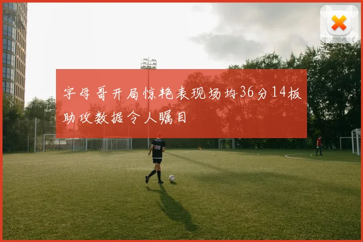 字母哥开局惊艳表现场均36分14板助攻数据令人瞩目