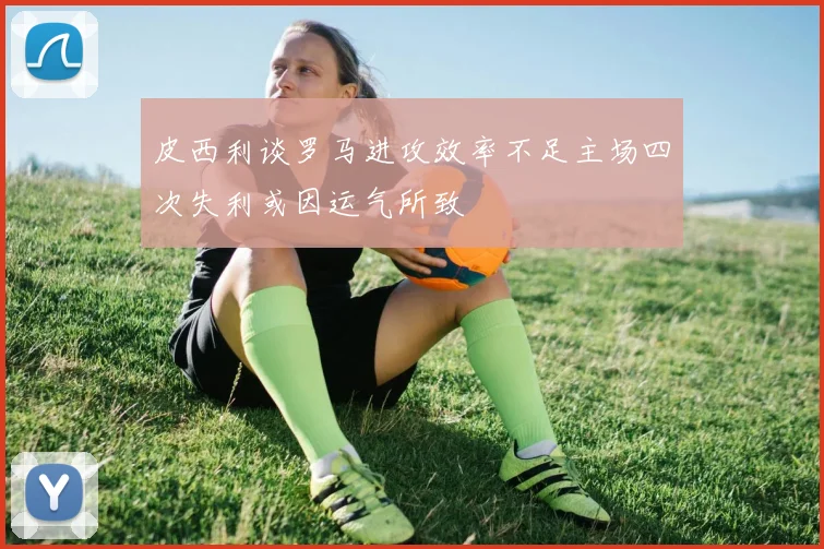 皮西利谈罗马进攻效率不足主场四次失利或因运气所致