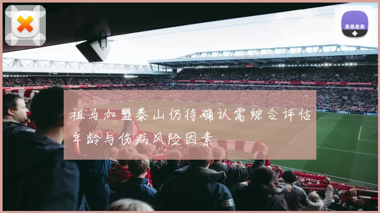 祖马加盟泰山仍待确认需综合评估年龄与伤病风险因素