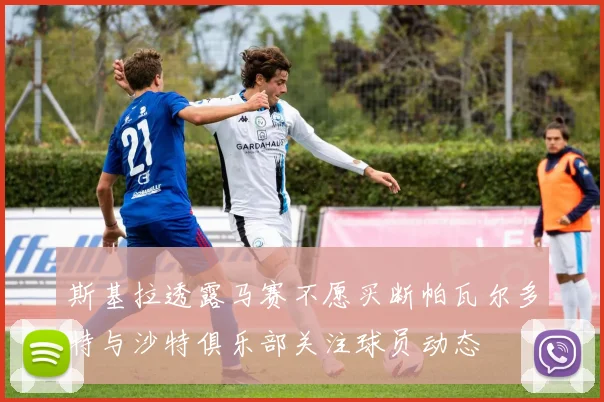 斯基拉透露马赛不愿买断帕瓦尔多特与沙特俱乐部关注球员动态