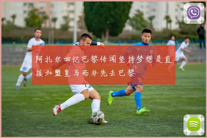 阿扎尔回忆巴黎传闻坚持梦想是直接加盟皇马而非先去巴黎