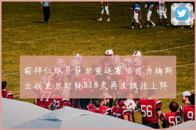前拜仁球员萨尔重返赛场将为梅斯出战里尔时隔818天再度披挂上阵