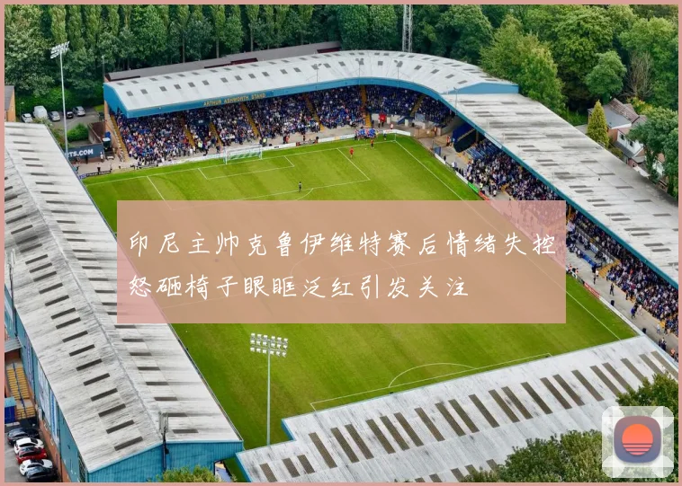 印尼主帅克鲁伊维特赛后情绪失控怒砸椅子眼眶泛红引发关注