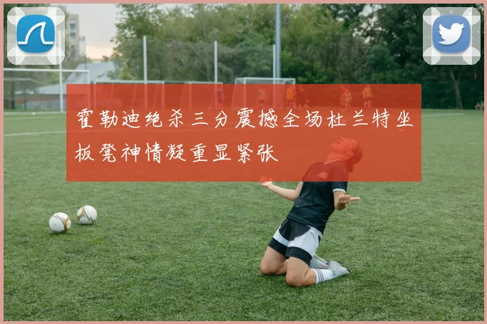 霍勒迪绝杀三分震撼全场杜兰特坐板凳神情凝重显紧张