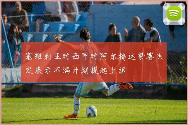塞维利亚对西甲对阿尔梅达禁赛决定表示不满计划提起上诉