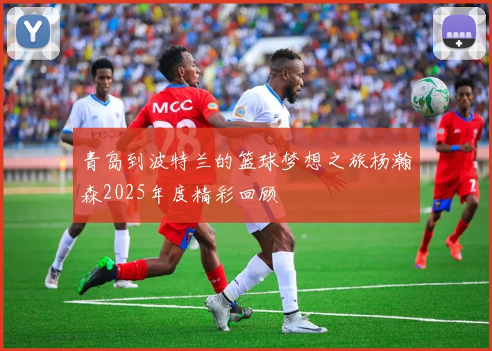 青岛到波特兰的篮球梦想之旅杨瀚森2025年度精彩回顾