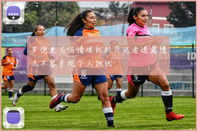罗德里戈伤情堪忧科贝记者透露情况不容乐观令人担忧