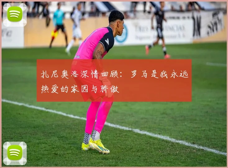扎尼奥洛深情回顾：罗马是我永远热爱的家园与骄傲