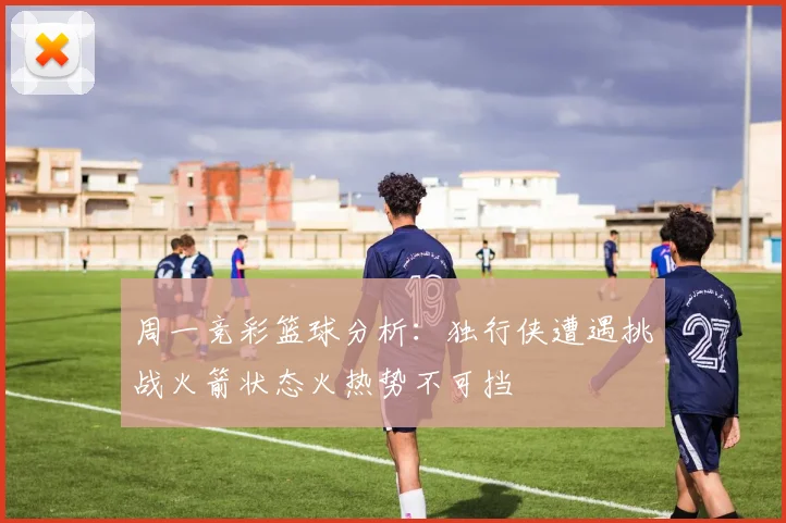周一竞彩篮球分析：独行侠遭遇挑战火箭状态火热势不可挡