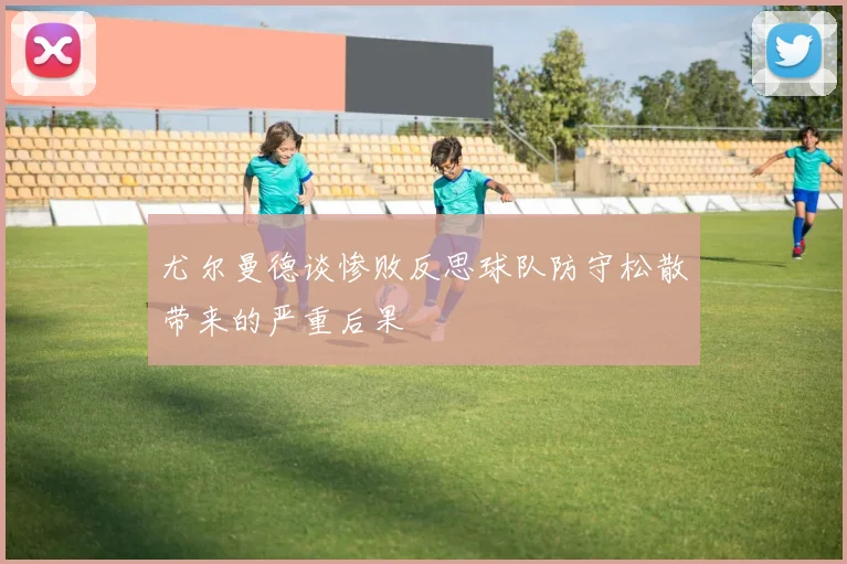 尤尔曼德谈惨败反思球队防守松散带来的严重后果