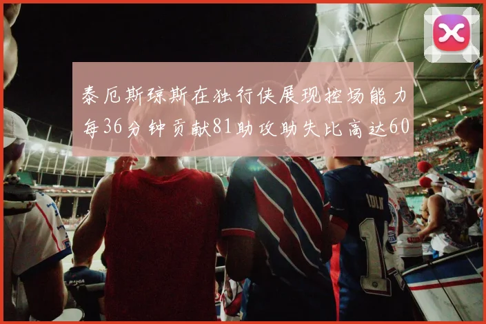 泰厄斯琼斯在独行侠展现控场能力每36分钟贡献81助攻助失比高达60