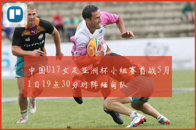 中国U17女足亚洲杯小组赛首战5月1日19点30分对阵缅甸队
