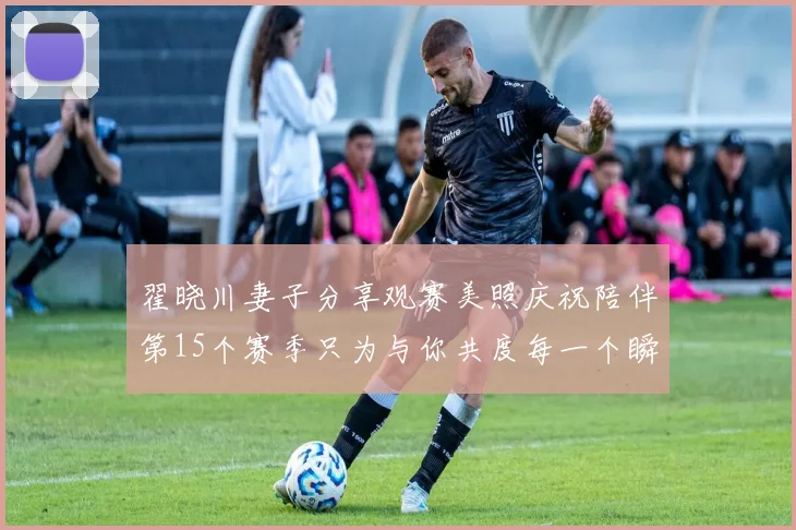 翟晓川妻子分享观赛美照庆祝陪伴第15个赛季只为与你共度每一个瞬间