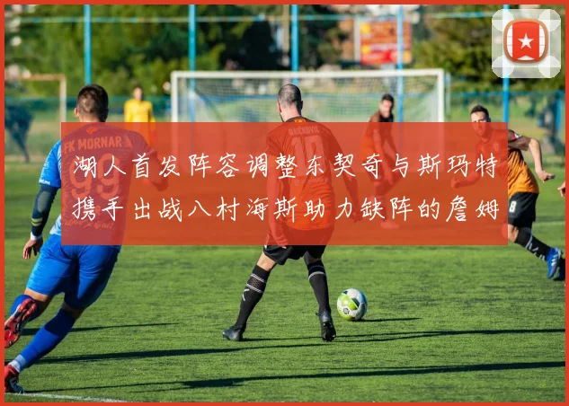 湖人首发阵容调整东契奇与斯玛特携手出战八村海斯助力缺阵的詹姆斯艾顿