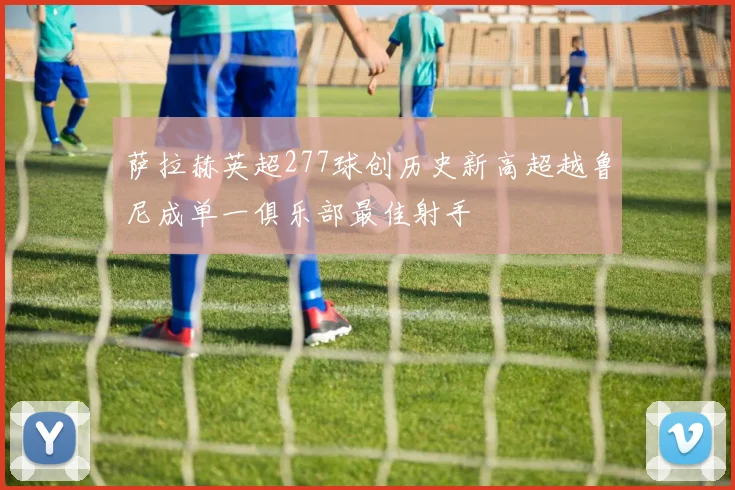 萨拉赫英超277球创历史新高超越鲁尼成单一俱乐部最佳射手