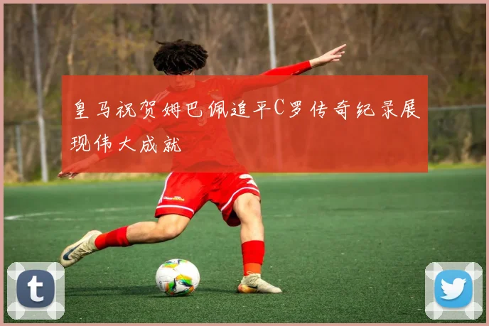 皇马祝贺姆巴佩追平C罗传奇纪录展现伟大成就