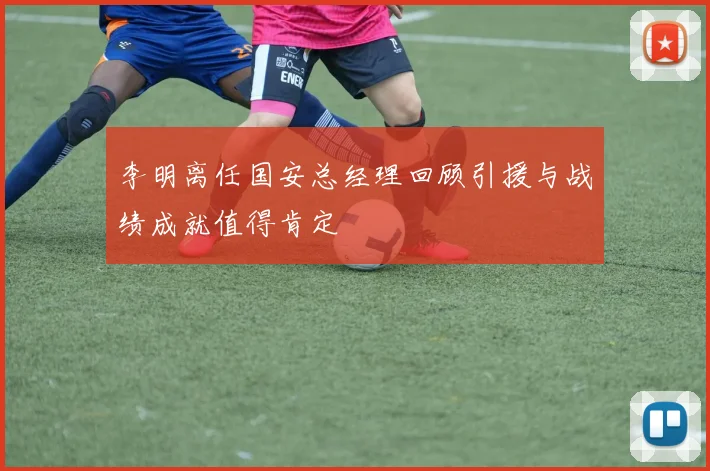 李明离任国安总经理回顾引援与战绩成就值得肯定