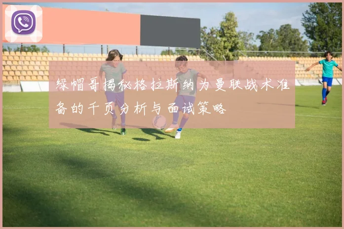 绿帽哥揭秘格拉斯纳为曼联战术准备的千页分析与面试策略