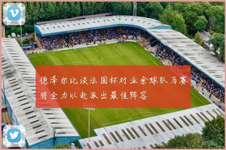德泽尔比谈法国杯对业余球队马赛将全力以赴派出最佳阵容