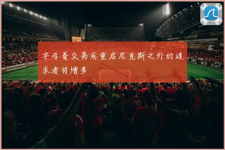 字母哥交易或重启尼克斯之外的追求者将增多